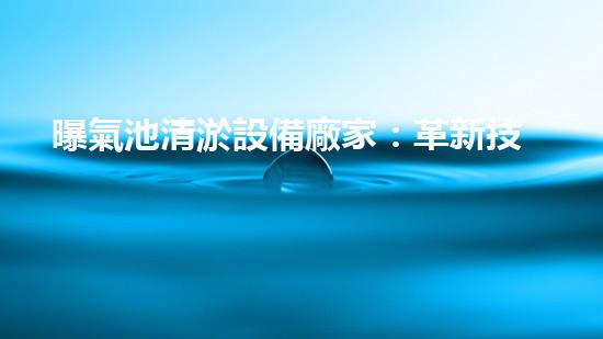 曝氣池清淤設備廠家：革新技術，打破常規(guī)！